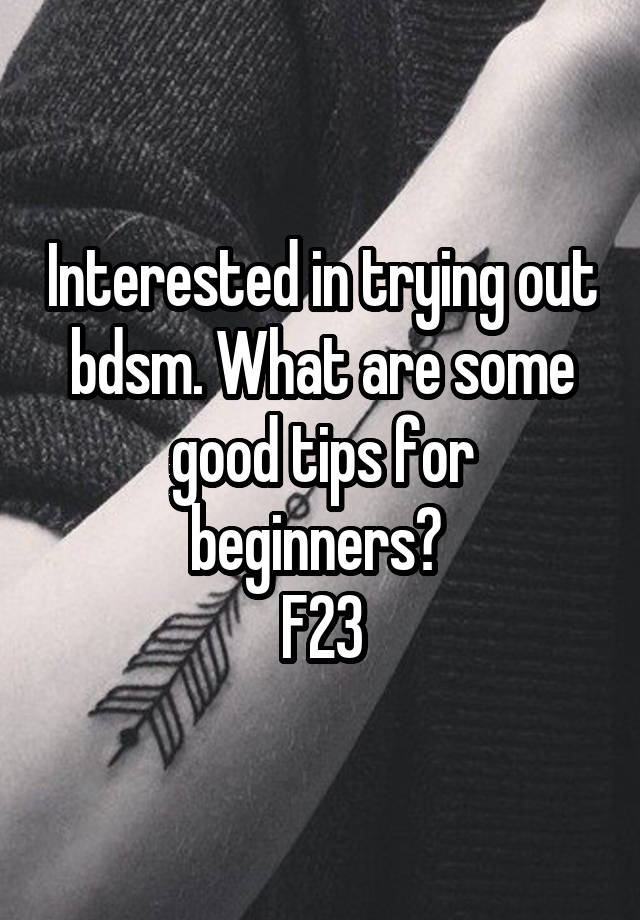 Interested in trying out bdsm. What are some good tips for beginners? 
F23