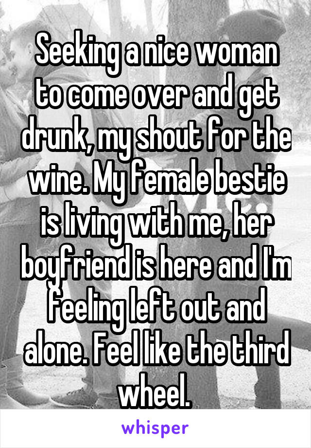 Seeking a nice woman to come over and get drunk, my shout for the wine. My female bestie is living with me, her boyfriend is here and I'm feeling left out and alone. Feel like the third wheel. 