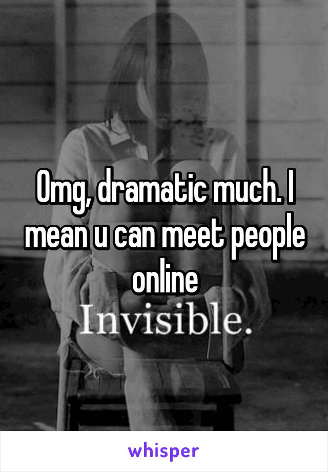 Omg, dramatic much. I mean u can meet people online