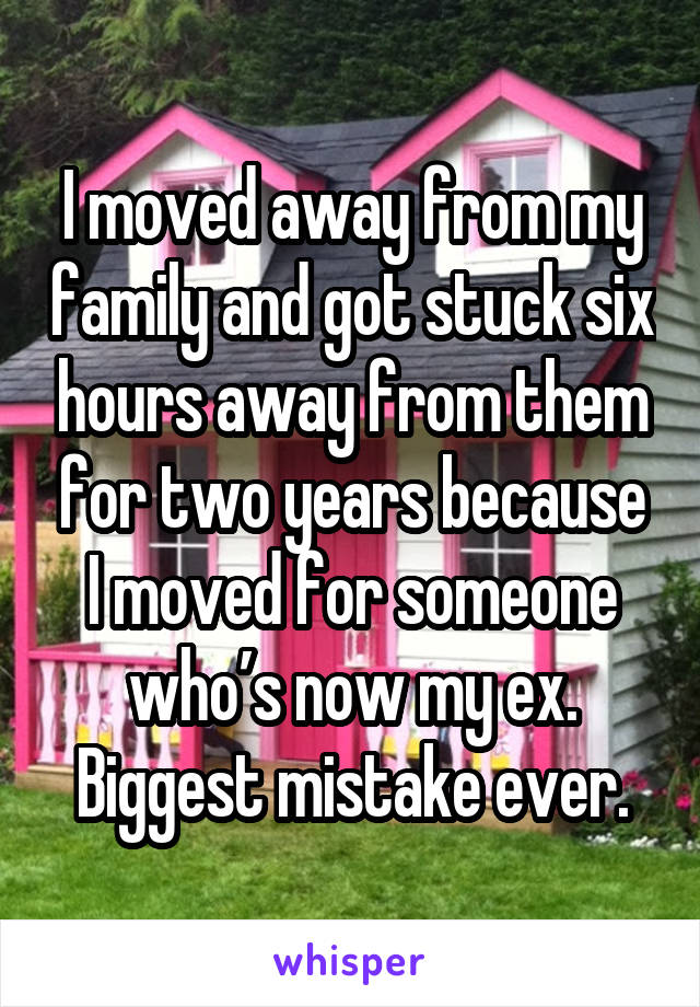 I moved away from my family and got stuck six hours away from them for two years because I moved for someone who’s now my ex. Biggest mistake ever.