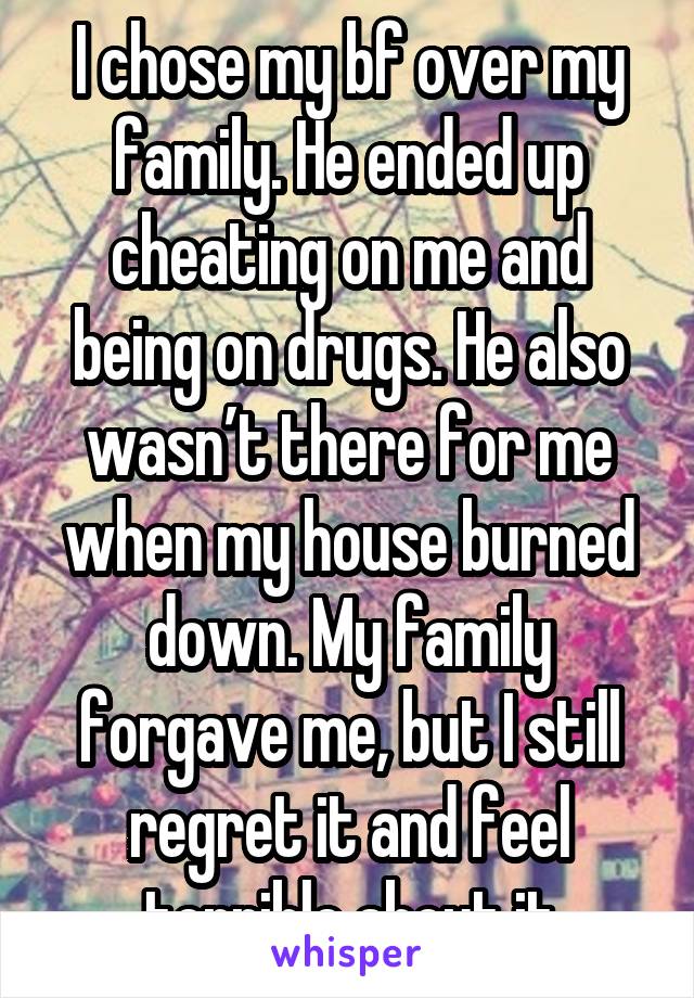I chose my bf over my family. He ended up cheating on me and being on drugs. He also wasn’t there for me when my house burned down. My family forgave me, but I still regret it and feel terrible about it