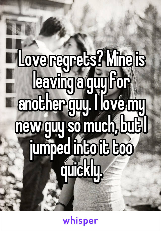 Love regrets? Mine is leaving a guy for another guy. I love my new guy so much, but I jumped into it too quickly.