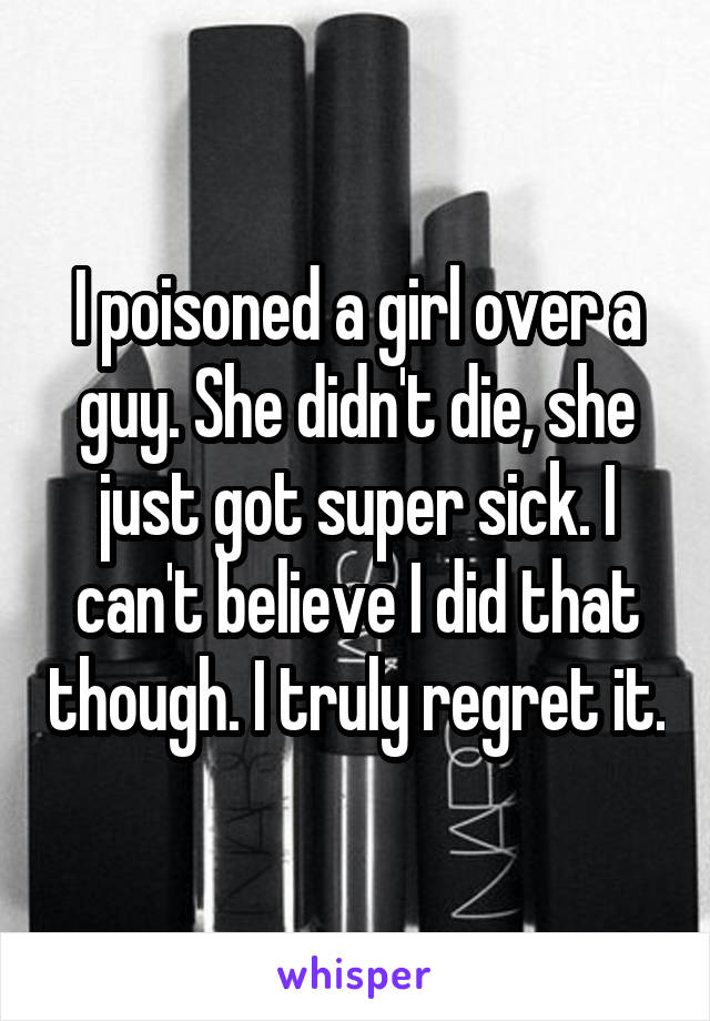 I poisoned a girl over a guy. She didn't die, she just got super sick. I can't believe I did that though. I truly regret it.