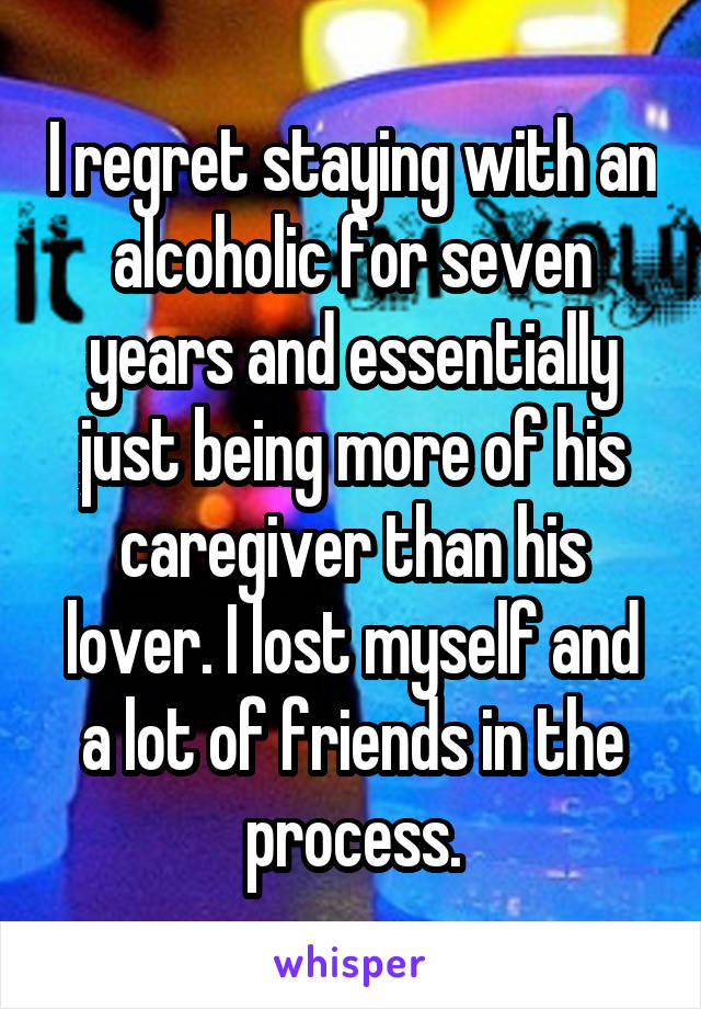 I regret staying with an alcoholic for seven years and essentially just being more of his caregiver than his lover. I lost myself and a lot of friends in the process.