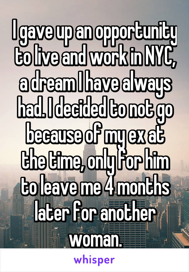 I gave up an opportunity to live and work in NYC, a dream I have always had. I decided to not go because of my ex at the time, only for him to leave me 4 months later for another woman.