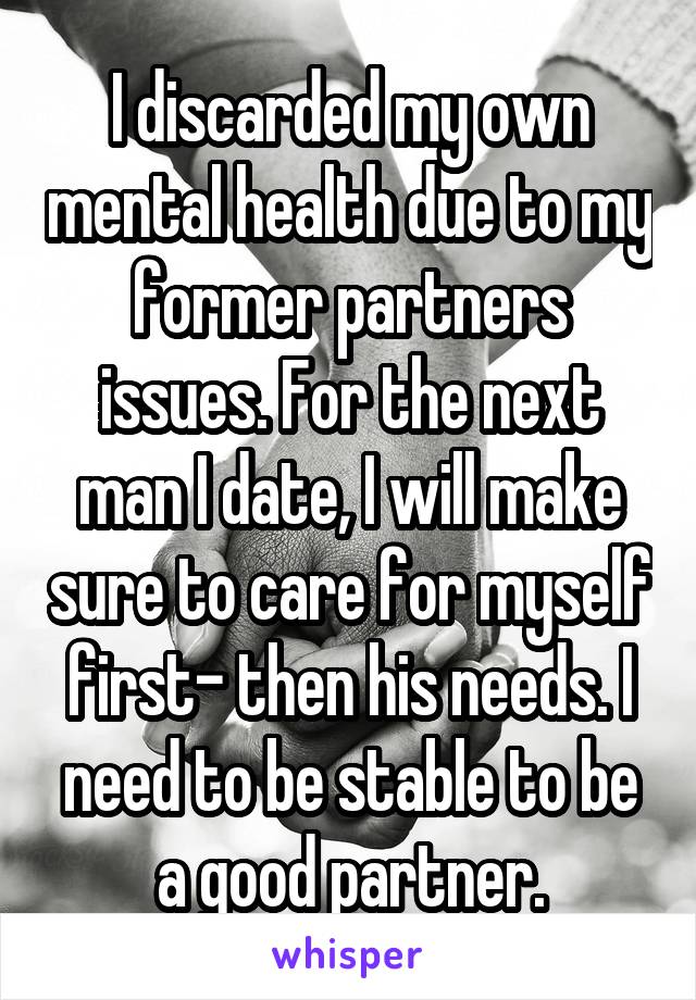 I discarded my own mental health due to my former partners issues. For the next man I date, I will make sure to care for myself first- then his needs. I need to be stable to be a good partner.