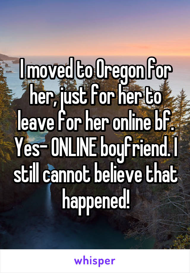 I moved to Oregon for her, just for her to leave for her online bf. Yes- ONLINE boyfriend. I still cannot believe that happened!
