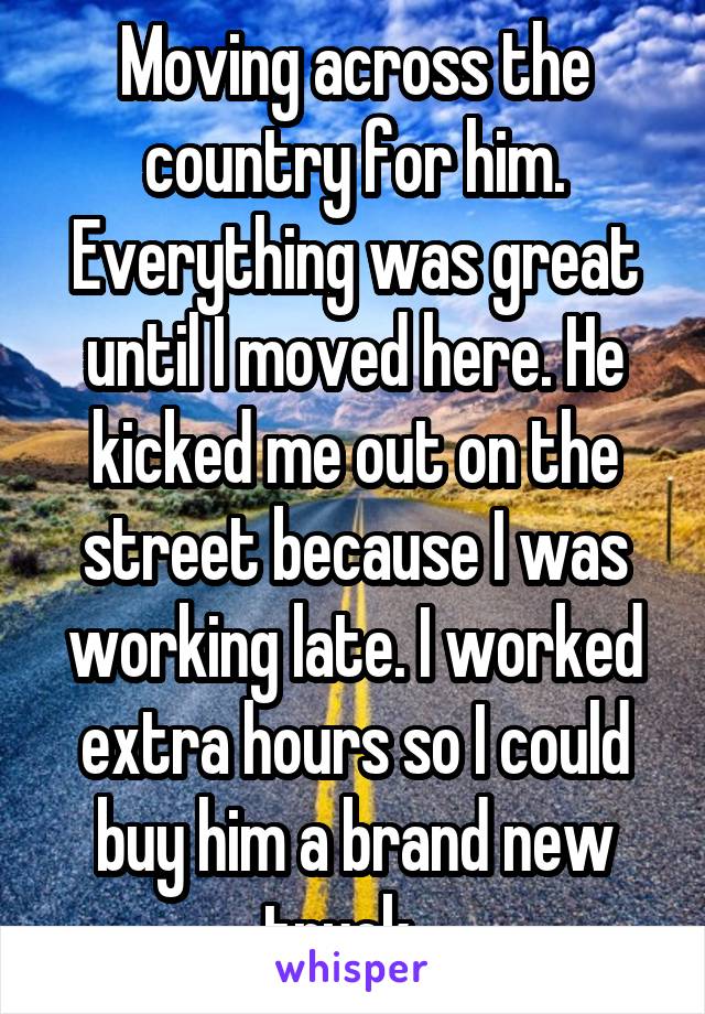 Moving across the country for him. Everything was great until I moved here. He kicked me out on the street because I was working late. I worked extra hours so I could buy him a brand new truck...