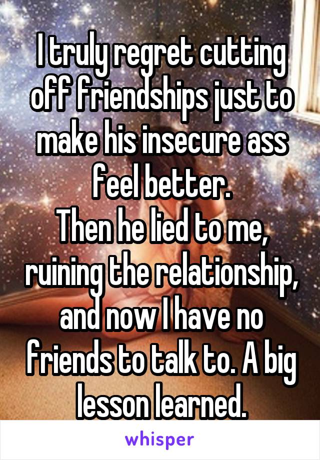 I truly regret cutting off friendships just to make his insecure ass feel better.
Then he lied to me, ruining the relationship, and now I have no friends to talk to. A big lesson learned.