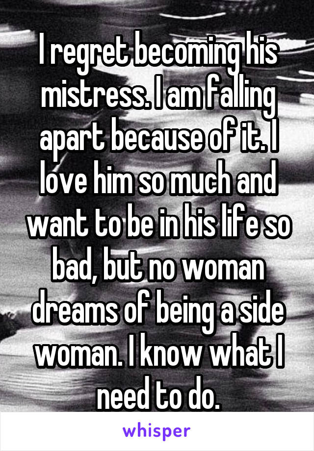 I regret becoming his mistress. I am falling apart because of it. I love him so much and want to be in his life so bad, but no woman dreams of being a side woman. I know what I need to do.