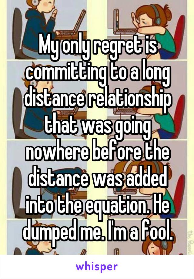 My only regret is committing to a long distance relationship that was going nowhere before the distance was added into the equation. He dumped me. I'm a fool.