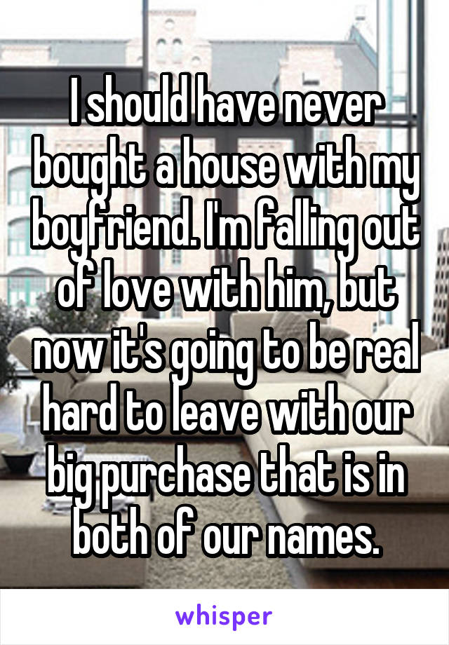 I should have never bought a house with my boyfriend. I'm falling out of love with him, but now it's going to be real hard to leave with our big purchase that is in both of our names.