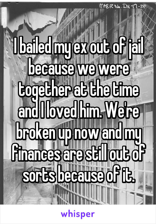 I bailed my ex out of jail because we were together at the time and I loved him. We're broken up now and my finances are still out of sorts because of it.