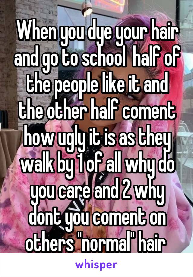 When you dye your hair and go to school  half of the people like it and the other half coment how ugly it is as they walk by 1 of all why do you care and 2 why dont you coment on others "normal" hair 