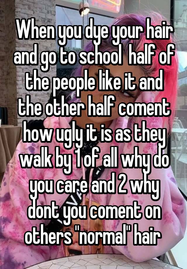 When you dye your hair and go to school  half of the people like it and the other half coment how ugly it is as they walk by 1 of all why do you care and 2 why dont you coment on others "normal" hair 