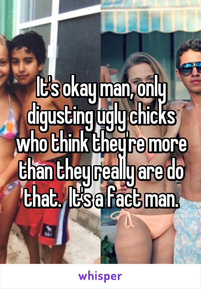 It's okay man, only digusting ugly chicks who think they're more than they really are do that.  It's a fact man.