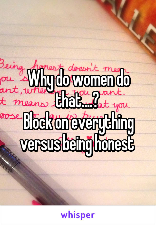 Why do women do that....? 
Block on everything versus being honest 