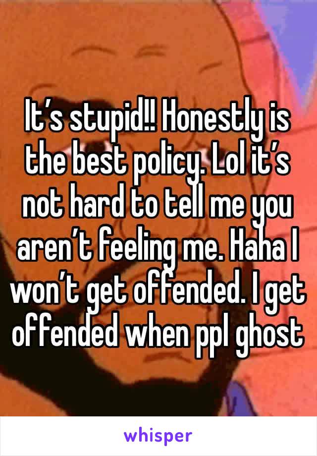 It’s stupid!! Honestly is the best policy. Lol it’s not hard to tell me you aren’t feeling me. Haha I won’t get offended. I get offended when ppl ghost 