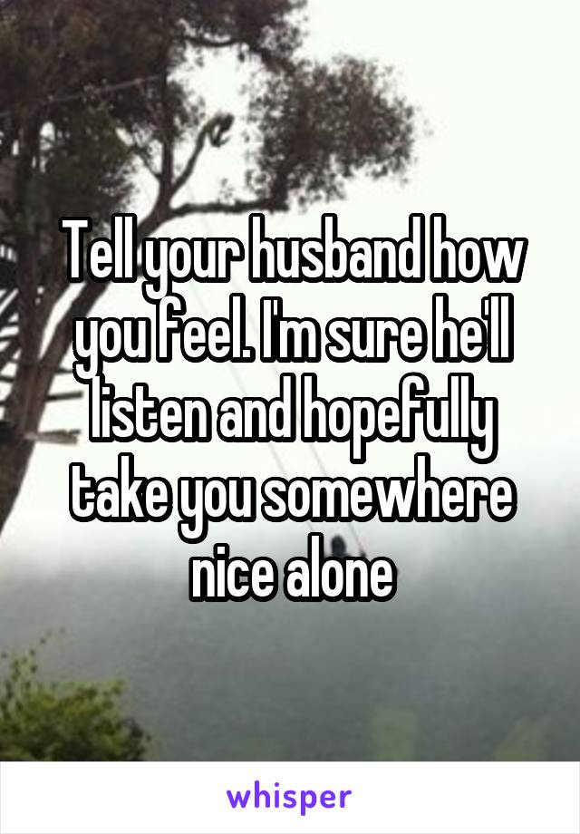 Tell your husband how you feel. I'm sure he'll listen and hopefully take you somewhere nice alone