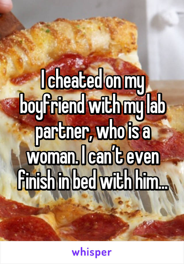 I cheated on my boyfriend with my lab partner, who is a woman. I can’t even finish in bed with him...