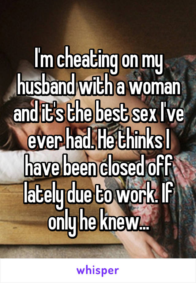 I'm cheating on my husband with a woman and it's the best sex I've ever had. He thinks I have been closed off lately due to work. If only he knew...