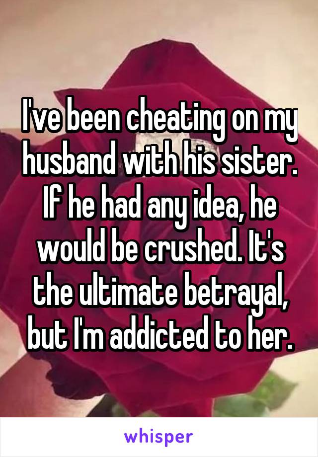 I've been cheating on my husband with his sister. If he had any idea, he would be crushed. It's the ultimate betrayal, but I'm addicted to her.
