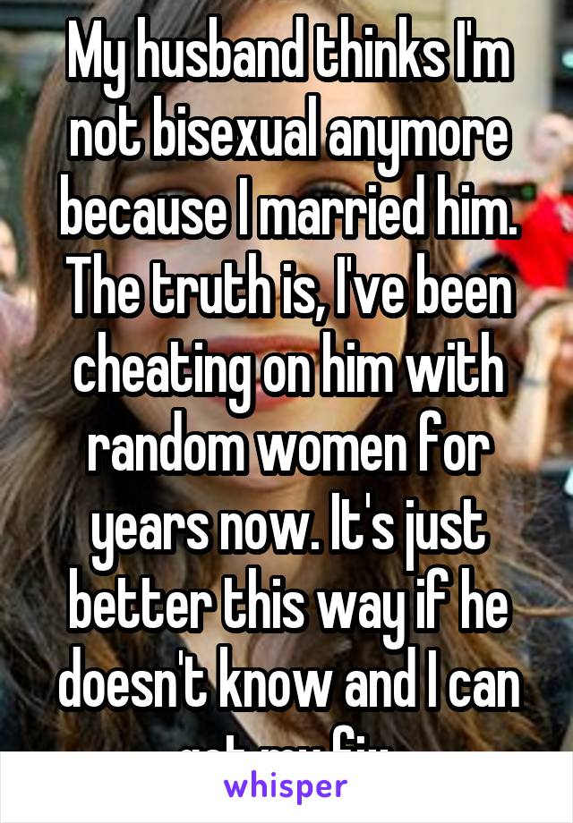 My husband thinks I'm not bisexual anymore because I married him. The truth is, I've been cheating on him with random women for years now. It's just better this way if he doesn't know and I can get my fix.