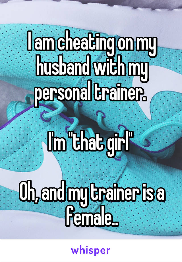 I am cheating on my husband with my personal trainer. 

I'm "that girl" 

Oh, and my trainer is a female..