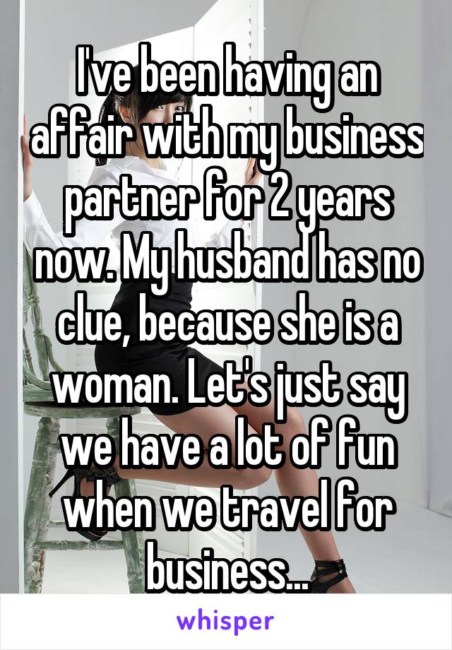 I've been having an affair with my business partner for 2 years now. My husband has no clue, because she is a woman. Let's just say we have a lot of fun when we travel for business...