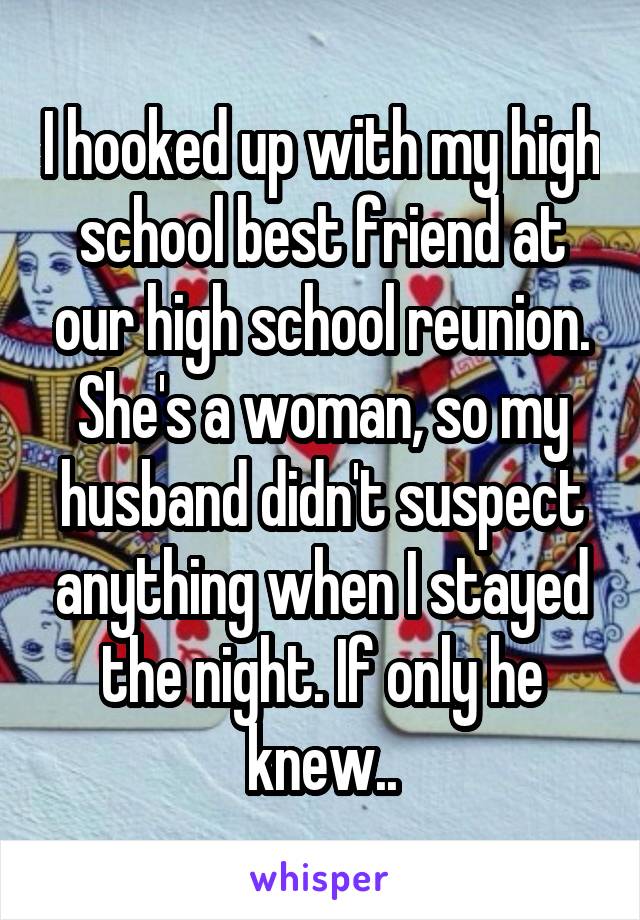 I hooked up with my high school best friend at our high school reunion. She's a woman, so my husband didn't suspect anything when I stayed the night. If only he knew..