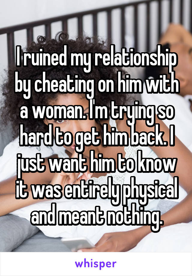 I ruined my relationship by cheating on him with a woman. I'm trying so hard to get him back. I just want him to know it was entirely physical and meant nothing.