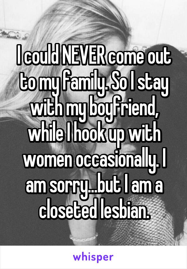 I could NEVER come out to my family. So I stay with my boyfriend, while I hook up with women occasionally. I am sorry...but I am a closeted lesbian.