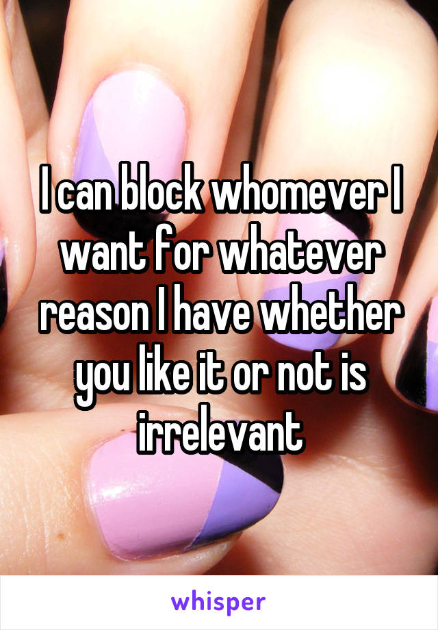 I can block whomever I want for whatever reason I have whether you like it or not is irrelevant