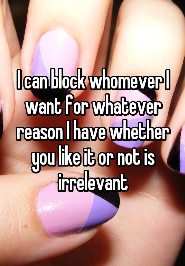 I can block whomever I want for whatever reason I have whether you like it or not is irrelevant