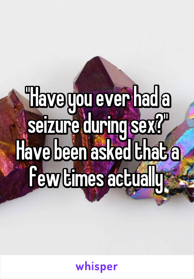 "Have you ever had a seizure during sex?" Have been asked that a few times actually 