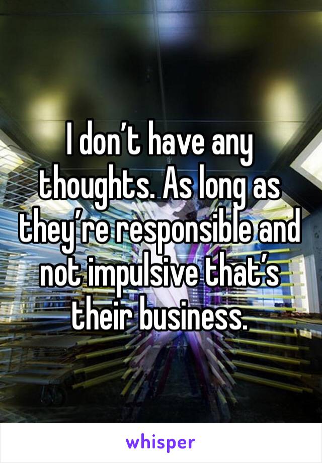 I don’t have any thoughts. As long as they’re responsible and not impulsive that’s their business. 