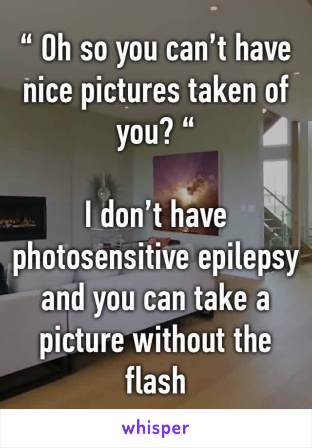 “ Oh so you can’t have nice pictures taken of you? “

I don’t have photosensitive epilepsy and you can take a picture without the flash 