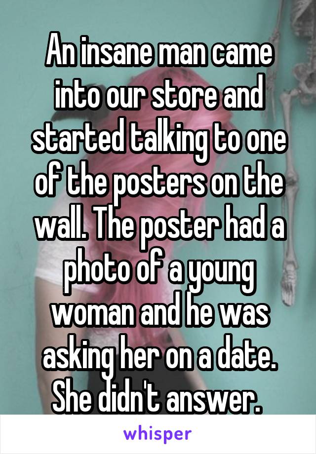 An insane man came into our store and started talking to one of the posters on the wall. The poster had a photo of a young woman and he was asking her on a date. She didn't answer. 