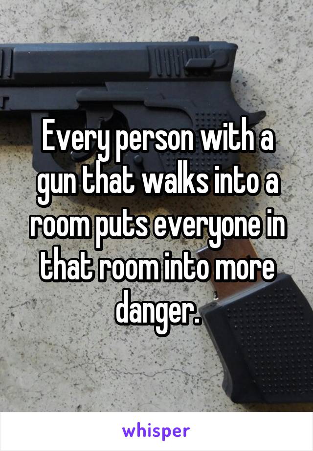 Every person with a gun that walks into a room puts everyone in that room into more danger.