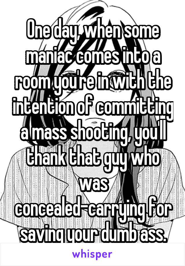 One day, when some maniac comes into a room you're in with the intention of committing a mass shooting, you'll thank that guy who was concealed-carrying for saving your dumb ass.