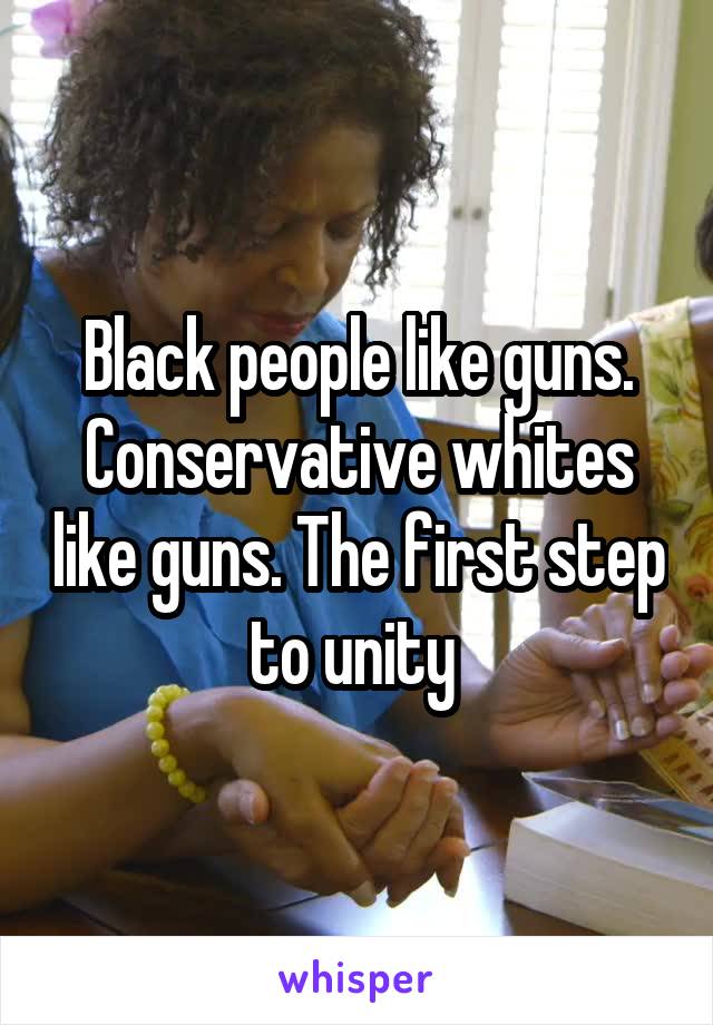 Black people like guns.
Conservative whites like guns. The first step to unity 