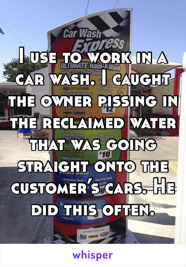 I use to work in a car wash. I caught the owner pissing in the reclaimed water that was going straight onto the customer’s cars. He did this often.