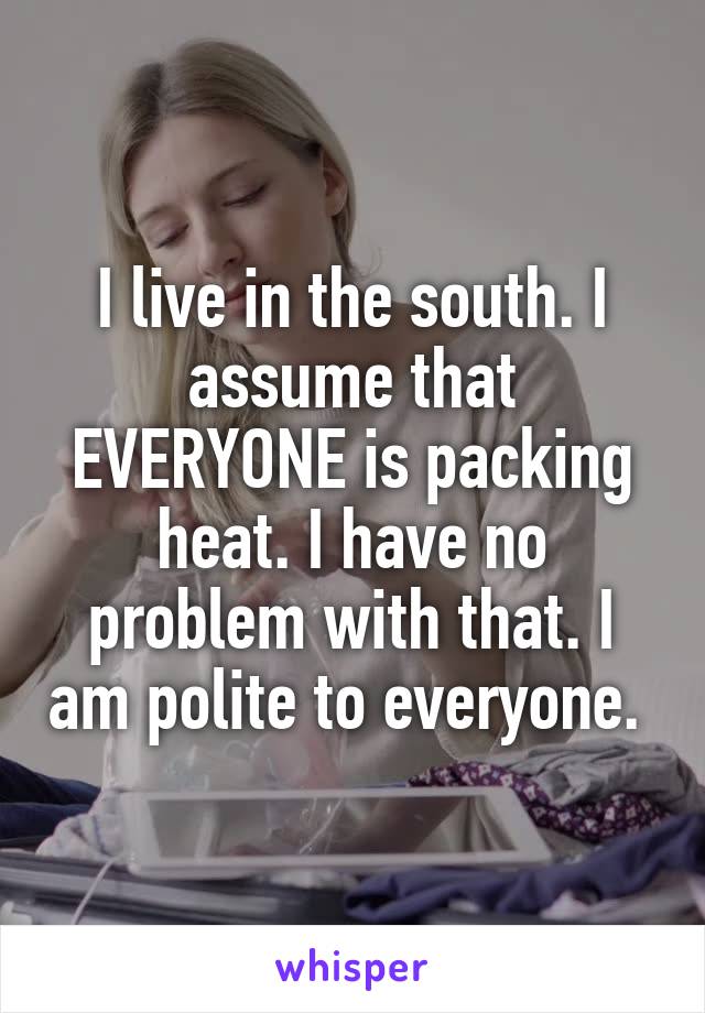 I live in the south. I assume that EVERYONE is packing heat. I have no problem with that. I am polite to everyone. 