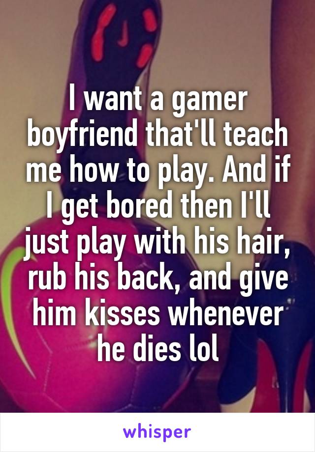 I want a gamer boyfriend that'll teach me how to play. And if I get bored then I'll just play with his hair, rub his back, and give him kisses whenever he dies lol