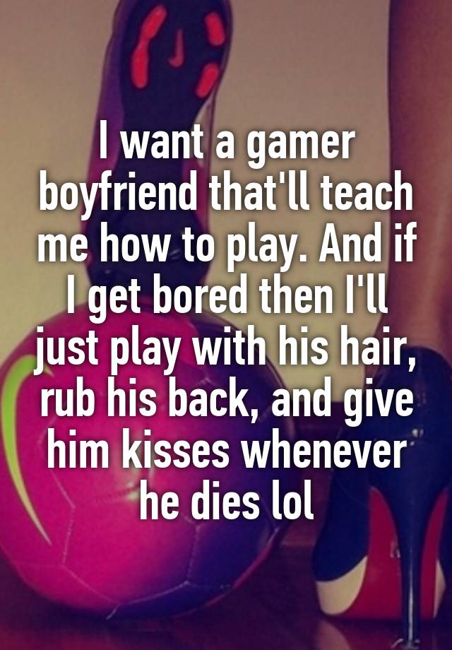 I want a gamer boyfriend that'll teach me how to play. And if I get bored then I'll just play with his hair, rub his back, and give him kisses whenever he dies lol