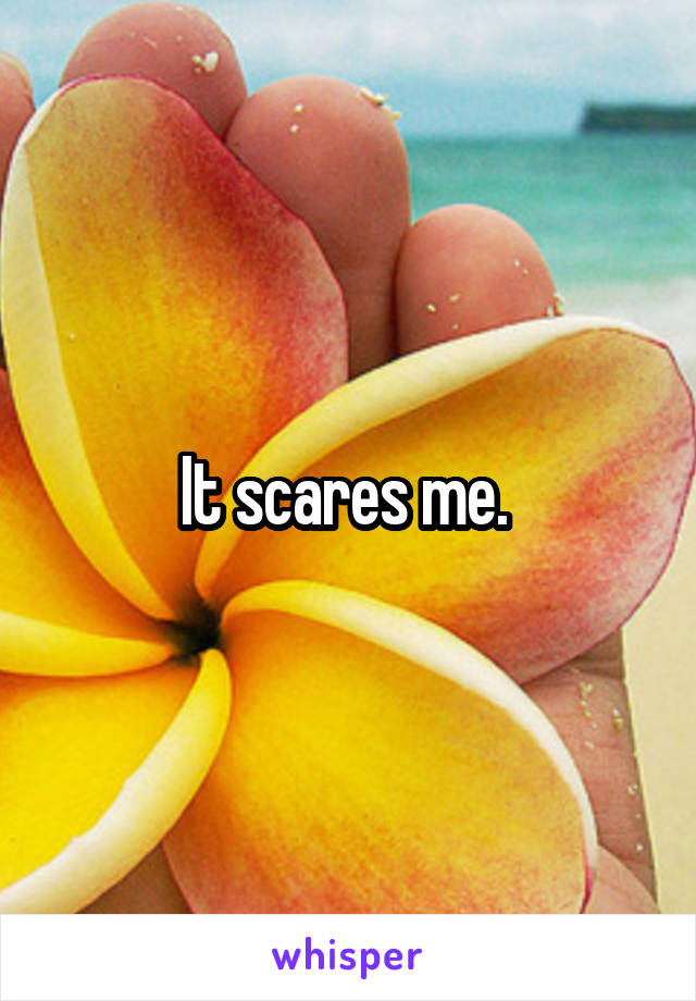 It scares me. 