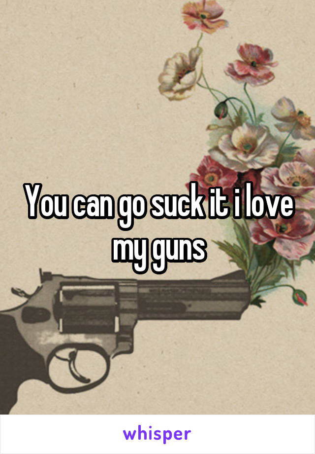 You can go suck it i love my guns