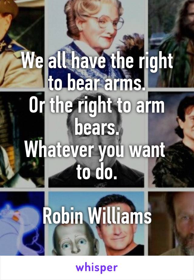 We all have the right
to bear arms.
Or the right to arm bears.
Whatever you want 
to do.

Robin Williams