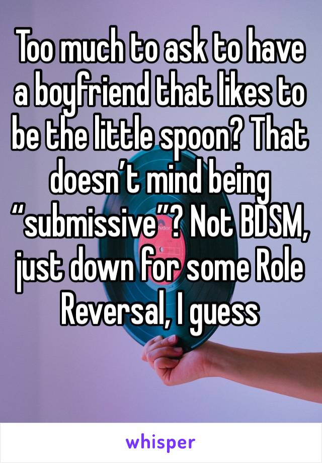 Too much to ask to have a boyfriend that likes to be the little spoon? That doesn’t mind being “submissive”? Not BDSM, just down for some Role Reversal, I guess