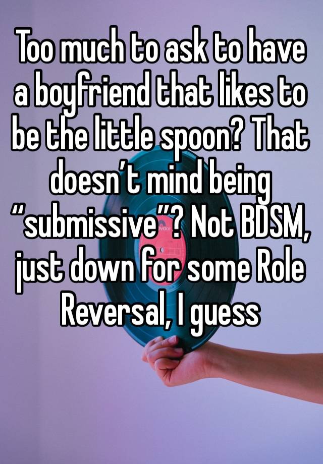 Too much to ask to have a boyfriend that likes to be the little spoon? That doesn’t mind being “submissive”? Not BDSM, just down for some Role Reversal, I guess